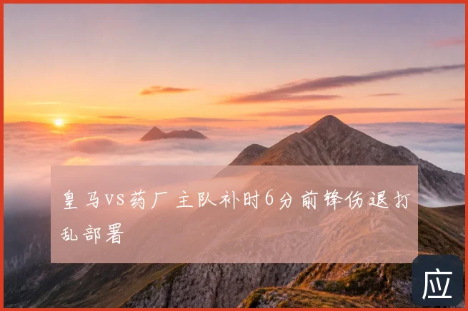 皇马vs药厂主队补时6分前锋伤退打乱部署